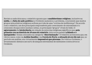 Revisto a cada dois anos, o relatório aponta que o analfabetismo religioso, inclusive na
mídia, e a falta de ação política no Ocidente aumentou o problema, concluindo que muitos
grupos minoritários religiosos sofrem por trás de uma “cortina de indiferença”. De acordo
com o relatório, um dos principais responsáveis pelo crescimento do extremismo é o
crescente choque entre sunitas e xiitas, os principais “grupos” rivais do Islão. O
agravamento da intolerância em relação às minorias religiosas significou que, pela
primeira vez na história de 19 anos do relatório, dois novos países (a Rússia e o
Quirguistão) foram colocados na categoria “discriminação”. O relatório acrescenta que, em
vários casos, como na Arábia Saudita e na Coreia do Norte, a situação já era tão má que, no
período em análise, era virtualmente impossível que piorasse. De volta ao Ocidente, o
levantamento destaca um surto de ataques extremistas de militantes contra alvos no
Ocidente.
 