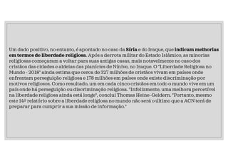 Um dado positivo, no entanto, é apontado no caso da Síria e do Iraque, que indicam melhorias
em termos de liberdade religiosa. Após a derrota militar do Estado Islâmico, as minorias
religiosas começaram a voltar para suas antigas casas, mais notavelmente no caso dos
cristãos das cidades e aldeias das planícies de Nínive, no Iraque. O "Liberdade Religiosa no
Mundo - 2018" ainda estima que cerca de 327 milhões de cristãos vivam em países onde
enfrentam perseguição religiosa e 178 milhões em países onde existe discriminação por
motivos religiosos. Como resultado, um em cada cinco cristãos em todo o mundo vive em um
país onde há perseguição ou discriminação religiosa. "Infelizmente, uma melhora percetível
na liberdade religiosa ainda está longe", conclui Thomas Heine-Geldern. "Portanto, mesmo
este 14º relatório sobre a liberdade religiosa no mundo não será o último que a ACN terá de
preparar para cumprir a sua missão de informação."
 