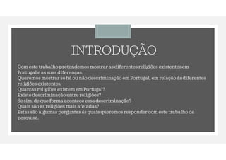 INTRODUÇÃO
Com este trabalho pretendemos mostrar as diferentes religiões existentes em
Portugal e as suas diferenças.
Queremos mostrar se há ou não descriminação em Portugal, em relação ás diferentes
religiões existentes.
Quantas religiões existem em Portugal?
Existe descriminação entre religiões?
Se sim, de que forma acontece essa descriminação?
Quais são as religiões mais afetadas?
Estas são algumas perguntas ás quais queremos responder com este trabalho de
pesquisa.
 