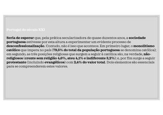 Portugal do século XXI
Seria de esperar que, pela prática secularizadora de quase duzentos anos, a sociedade
portuguesa estivesse por esta altura a experimentar um evidente processo de
desconfessionalização. Contudo, não é isso que acontece. Em primeiro lugar, o monolitismo
católico que impera no país (79,5% do total da população portuguesa se denomina católica);
em segundo, as três posições religiosas que surgem a seguir à católica são, na verdade, não-
religiosos (crente sem religião 4,6%, ateu 4,1% e indiferente 3,2%); e, por fim surge a seguir
protestante (incluindo evangélicos) com 2,4% do valor total. Dois elementos são essenciais
para se compreenderem estes valores.
 