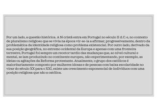 Por um lado, a questão histórica. A fé cristã entra em Portugal no século II d.C. e, no contexto
de pluralismo religioso que se vivia na época vir-se-ia a afirmar, progressivamente, dentro da
problemática da identidade religiosa como problema existencial. Por outro lado, derivado da
sua posição geográfica, no extremo ocidental da Europa e apenas com uma fronteira
terrestre, Portugal foi sempre um recetor tardio das mudanças que, ao nível cultural e
mental, se iam produzindo no continente europeu, não experimentando, por exemplo, as
ideias ou agitações da Reforma protestante. Atualmente, o grupo dos católicos é
maioritariamente composto por mulheres idosas e de pessoas com baixa escolaridade no
virar do século XX para o XXI, existe um crescimento exponencial de indivíduos com uma
posição religiosa que não a católica.
 