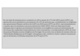 Se, em mais de sessenta anos o aumento se cifrou quase de 1,7% (de 0,81% para 2,49%), em
apenas dez anos assistimos a um aumento de 1,4% de pessoas que, considerando-se religiosas,
não apresentam filiação católica (de 2,49% em 2001 para 3,87% em 2011). Aproximadamente
o mesmo que nos sessenta e um anos anteriores (1940-2001). Deve ser dado particular
destaque para os grupos protestantes (incluindo os evangélicos) e para as testemunhas de
Jeová que são os grandes responsáveis por este crescimento, correspondendo a 65% do total
de pessoas filiadas noutras religiões em Portugal. De acordo com os dados do estudo sobre as
“Identidades Religiosas em Portugal”, estes grupos não-católicos viram o número de pessoas
que se declaram a si filiadas aumentar de 2,7% para 5,7%.
 