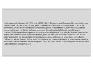 Um incremento de mais de 111%, entre 1999 e 2011. Estes grupos têm crescido, sobretudo, por
mecanismos não naturais, ou seja, pela vinda de indivíduos de outros países e por via da
conversão. Os membros destas confissões religiosas concentram-se, sobretudo, nas áreas
metropolitanas e no Sul do país, em contextos de maior oferta laboral, mobilidade e
cosmopolitismo, sendo compostos por membros mais jovens, por relação aos católicos. Salvo
as testemunhas de Jeová e os muçulmanos, mais de 50% tem menos de 35 anos. Este maior
vigor repercute-se, igualmente por comparação aos católicos, em taxas mais elevadas de
prática religiosa. Apesar de Portugal continuar a ser um país de maioria largamente católica,
este crescimento das confissões religiosas não-católicas revela um subsequente aumento dos
indicadores de secularização.
 