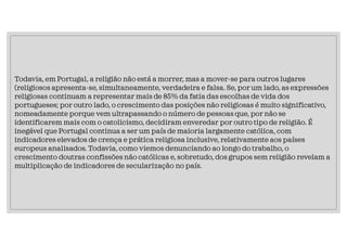 Todavia, em Portugal, a religião não está a morrer, mas a mover-se para outros lugares
(religiosos apresenta-se, simultaneamente, verdadeira e falsa. Se, por um lado, as expressões
religiosas continuam a representar mais de 85% da fatia das escolhas de vida dos
portugueses; por outro lado, o crescimento das posições não religiosas é muito significativo,
nomeadamente porque vem ultrapassando o número de pessoas que, por não se
identificarem mais com o catolicismo, decidiram enveredar por outro tipo de religião. É
inegável que Portugal continua a ser um país de maioria largamente católica, com
indicadores elevados de crença e prática religiosa inclusive, relativamente aos países
europeus analisados. Todavia, como viemos denunciando ao longo do trabalho, o
crescimento doutras confissões não católicas e, sobretudo, dos grupos sem religião revelam a
multiplicação de indicadores de secularização no país.
 