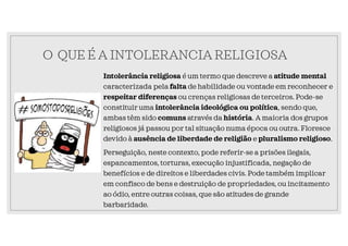 O QUE É A INTOLERANCIA RELIGIOSA
Intolerância religiosa é um termo que descreve a atitude mental
caracterizada pela falta de habilidade ou vontade em reconhecer e
respeitar diferenças ou crenças religiosas de terceiros. Pode-se
constituir uma intolerância ideológica ou política, sendo que,
ambas têm sido comuns através da história. A maioria dos grupos
religiosos já passou por tal situação numa época ou outra. Floresce
devido à ausência de liberdade de religião e pluralismo religioso.
Perseguição, neste contexto, pode referir-se a prisões ilegais,
espancamentos, torturas, execução injustificada, negação de
benefícios e de direitos e liberdades civis. Pode também implicar
em confisco de bens e destruição de propriedades, ou incitamento
ao ódio, entre outras coisas, que são atitudes de grande
barbaridade.
 