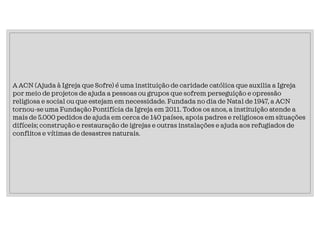 A ACN (Ajuda à Igreja que Sofre) é uma instituição de caridade católica que auxilia a Igreja
por meio de projetos de ajuda a pessoas ou grupos que sofrem perseguição e opressão
religiosa e social ou que estejam em necessidade. Fundada no dia de Natal de 1947, a ACN
tornou-se uma Fundação Pontifícia da Igreja em 2011. Todos os anos, a instituição atende a
mais de 5.000 pedidos de ajuda em cerca de 140 países, apoia padres e religiosos em situações
difíceis; construção e restauração de igrejas e outras instalações e ajuda aos refugiados de
conflitos e vítimas de desastres naturais.
 