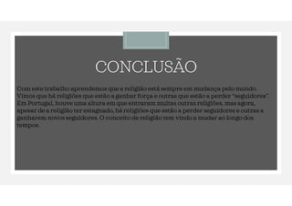 CONCLUSÃO
Com este trabalho aprendemos que a religião está sempre em mudança pelo mundo.
Vimos que há religiões que estão a ganhar força e outras que estão a perder “seguidores”.
Em Portugal, houve uma altura em que entraram muitas outras religiões, mas agora,
apesar de a religião ter estagnado, há religiões que estão a perder seguidores e outras a
ganharem novos seguidores. O conceito de religião tem vindo a mudar ao longo dos
tempos.
 