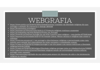 WEBGRAFIA
 https://www.publico.pt/2018/02/26/sociedade/noticia/-comissao-da-liberdade-religiosa-diz-que-
portugal-e-exemplo-de-tolerancia-e-dialogo-1804549
 https://fronteirasxxi.pt/religiao/
 https://expresso.pt/internacional/2016-11-17-Violencia-religiosa-continua-a-aumentar
 https://pt.wikipedia.org/wiki/Religi%C3%A3o_em_Portugal
 https://www.dn.pt/lusa/em-portugal-ha-um-bom-convivio-inter-religioso---vera-jardim-8775160.html
 https://expresso.pt/sociedade/2019-07-02-Grande-Lisboa.-Menos-catolica-e-religiosa-mas-crente-e-
tolerante
 https://www.om.acm.gov.pt/-/-em-portugal-a-discriminacao-religiosa-e-percecionada-como-rara-
quando-para-metade-dos-respondentes-da-uniao-europeia-e-considerada-comum-
 https://rr.sapo.pt/2018/06/21/religiao/portugal-e-um-dos-paises-com-menos-restricoes-a-liberdade-
religiosa/noticia/116518/
 https://rr.sapo.pt/2018/02/26/religiao/liberdade-religiosa-protege-todos-os-cidadaos/noticia/106695/
 https://agencia.ecclesia.pt/portal/liberdade-religiosa-estudo-da-universidade-catolica-reforca-
portugal-como-exemplo/
 https://nacoesunidas.org/chefe-da-onu-alerta-para-avanco-do-discurso-de-odio-e-da-intolerancia-
religiosa-no-mundo/
 