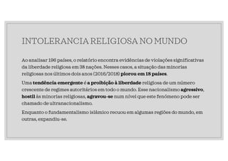 INTOLERANCIA RELIGIOSA NO MUNDO
Ao analisar 196 países, o relatório encontra evidências de violações significativas
da liberdade religiosa em 38 nações. Nesses casos, a situação das minorias
religiosas nos últimos dois anos (2016/2018) piorou em 18 países.
Uma tendência emergente é a proibição à liberdade religiosa de um número
crescente de regimes autoritários em todo o mundo. Esse nacionalismo agressivo,
hostil às minorias religiosas, agravou-se num nível que este fenómeno pode ser
chamado de ultranacionalismo.
Enquanto o fundamentalismo islâmico recuou em algumas regiões do mundo, em
outras, expandiu-se.
 
