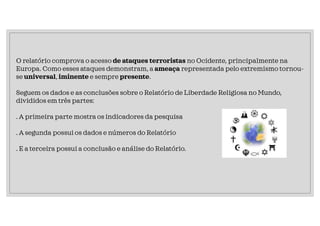 O relatório comprova o acesso de ataques terroristas no Ocidente, principalmente na
Europa. Como esses ataques demonstram, a ameaça representada pelo extremismo tornou-
se universal, iminente e sempre presente.
Seguem os dados e as conclusões sobre o Relatório de Liberdade Religiosa no Mundo,
divididos em três partes:
. A primeira parte mostra os indicadores da pesquisa
. A segunda possui os dados e números do Relatório
. E a terceira possui a conclusão e análise do Relatório.
 