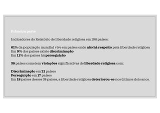 Primeira parte
Indicadores do Relatório de liberdade religiosa em 196 países:
61% da população mundial vive em países onde não há respeito pela liberdade religiosa
Em 9% dos países existe discriminação
Em 11% dos países há perseguição
38 países cometem violações significativas de liberdade religiosa com:
Discriminação em 21 países
Perseguição em 17 países
Em 18 países desses 38 países, a liberdade religiosa deteriorou-se nos últimos dois anos.
 