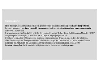 Segunda parte
61% da população mundial vive em países onde a liberdade religiosa não é respeitada.
Em outras palavras, 6 em cada 10 pessoas em todo o mundo não podem expressar sua fé
com total liberdade.
É uma das conclusões da 14ª edição do relatório sobre "Liberdade Religiosa no Mundo - 2018",
lançado pela fundação pontifícia ACN (Ajuda à Igreja que Sofre).
O relatório analisa 196 países do mundo, examinando o grau em que o direito básico à
liberdade religiosa é respeitado em relação às religiões praticadas no mundo, conforme
definido no Artigo 18 da Declaração Universal dos Direitos Humanos da ONU.
Graves violações da liberdade religiosa foram detetadas em 38 países.
 