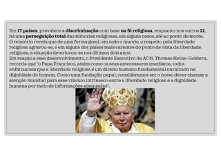 Em 17 países, prevalece a discriminação com base na fé religiosa, enquanto nos outros 21,
há uma perseguição total das minorias religiosas, em alguns casos, até ao ponto de morte.
O relatório revela que de uma forma geral, em todo o mundo, o respeito pela liberdade
religiosa agravou-se, e em alguns dos países mais carentes do ponto de vista da liberdade
religiosa, a situação deteriorou-se nos últimos dois anos.
Em reação a esse desenvolvimento, o Presidente Executivo da ACN, Thomas Heine-Geldern,
recorda que "o Papa Francisco, assim como os seus antecessores imediatos, todos
enfatizaram que a liberdade religiosa é um direito humano fundamental enraizado na
dignidade do homem. Como uma fundação papal, consideramos ser o nosso dever chamar a
atenção mundial para esse vínculo intrínseco entre a liberdade religiosa e a dignidade
humana por meio de informações adequadas".
 