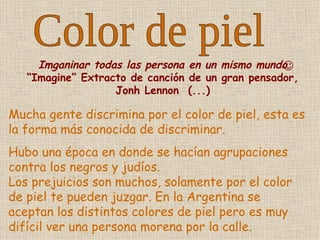 Color de piel Mucha gente discrimina por el color de piel, esta es la forma más conocida de discriminar. Hubo una época en donde se hacían agrupaciones contra los negros y judíos. Los prejuicios son muchos, solamente por el color de piel te pueden juzgar. En la Argentina se aceptan los distintos colores de piel pero es muy difícil ver una persona morena por la calle.   Imganinar todas las persona en un mismo mundo  “Imagine” Extracto de canción de un gran pensador, Jonh Lennon  (...) 