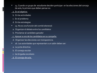 14. Cuando un grupo de  estudiante deciden participar  en las elecciones del concejo de aula, lo primero que deben pensar es:  a.  En el objetivo  b.  En las actividades  c.  En el problema  d.  En las estrategias  15. No es una función del comité electoral:  a.  Organizar el debate entre los candidatos  b.  Proclamar al candidato ganador  c.  Apoyar a uno de los candidatos en su campaña  d.  Organizar las elecciones con transparencia.  16. Las autoridades que representan a un salón deben ser:  a.  La junta directiva  b.  El consejo escolar  c.  las brigadas escolares  d.  El concejo de aula  