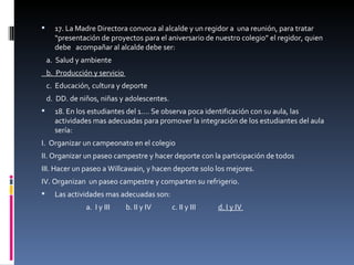 17. La Madre Directora convoca al alcalde y un regidor a  una reunión, para tratar “presentación de proyectos para el aniversario de nuestro colegio” el regidor, quien debe  acompañar al alcalde debe ser:  a.  Salud y ambiente  b.  Producción y servicio  c.  Educación, cultura y deporte  d.  DD. de niños, niñas y adolescentes.  18. En los estudiantes del 1…. Se observa poca identificación con su aula, las actividades mas adecuadas para promover la integración de los estudiantes del aula sería:  I.  Organizar un campeonato en el colegio  II. Organizar un paseo campestre y hacer deporte con la participación de todos  III. Hacer un paseo a Willcawain, y hacen deporte solo los mejores.  IV. Organizan  un paseo campestre y comparten su refrigerio.  Las actividades mas adecuadas son:  a.  I y III  b. II y IV  c. II y III  d. I y IV  