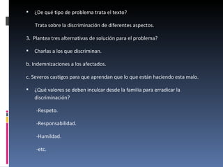 ¿De qué tipo de problema trata el texto? Trata sobre la discriminación de diferentes aspectos. 3.  Plantea tres alternativas de solución para el problema? Charlas a los que discriminan. b. Indemnizaciones a los afectados. c. Severos castigos para que aprendan que lo que están haciendo esta malo.  ¿Qué valores se deben inculcar desde la familia para erradicar la discriminación? -Respeto. -Responsabilidad. -Humildad. -etc. 