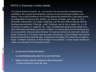 Fui victima de discriminación  en  una reunión. Fue una reacción completamente xenofóbica  de un grupo de australianos, quienes, al menos ese grupo odiaban a los latinos. Tuve un serio problema. En el campo laboral hay preferencias ¿Qué negro anima en la televisión? Si vamos a otro  ámbito,  las  fuerzas  armadas,  que  negro  es  Vice-Almirante  o Almirante?  Los  cholos  al ejército, ¿no? Por otro  lado en casa de miles de familias se escucha decir “cholo de …eme”. Entonces,  eso  lo  vas  a  repetir  tú,  y  si  tú  continúas  la  cadena,  lo  repetirán  tus  hijos.  Es fatalmente generacional, desde mis 4 años hasta ahora que tengo 29 escucho “cholear” a  la misma gente. En las discotecas eso es una constante. Siempre está el letrerito: “se reserva el derecho de admisión”; deberían poner “cholos no” o “no negros” para que sean más directos. ¿Cómo trabajar Para superar la discriminación? Eso viene de casa,  ni siquiera en el colegio. Si tú vienes de un hogar en el que  “cholean” al serrano,  le dicen al negro “tú no piensas” y no hay ningún respeto por nadie, eso ya empezó. En la casa es la matriz.  TEXTO 2: Entrevista a Carlos Galdás ¿Cuál sería el título del texto? LA DISCRIMINACIÓN AFECTA EL AUTOESTIMA. Según el texto donde empieza la discriminación? La discriminación viene de casa. 