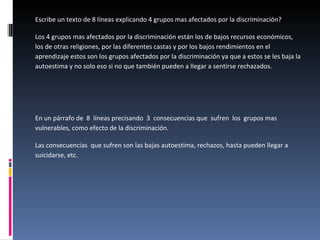 Escribe un texto de 8 líneas explicando 4 grupos mas afectados por la discriminación? Los 4 grupos mas afectados por la discriminación están los de bajos recursos económicos, los de otras religiones, por las diferentes castas y por los bajos rendimientos en el aprendizaje estos son los grupos afectados por la discriminación ya que a estos se les baja la autoestima y no solo eso si no que también pueden a llegar a sentirse rechazados.  En un párrafo de  8  líneas precisando  3  consecuencias que  sufren  los  grupos mas vulnerables, como efecto de la discriminación.  Las consecuencias  que sufren son las bajas autoestima, rechazos, hasta pueden llegar a suicidarse, etc. 