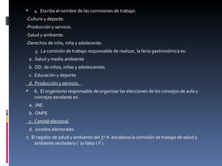 4.  Escriba el nombre de las comisiones de trabajo:  -Cultura y deporte. -Producción y servicio. -Salud y ambiente. -Derechos de niño, niña y adolecente. 5.  La comisión de trabajo responsable de realizar, la feria gastronómica es:  a.  Salud y medio ambiente  b.  DD. de niños, niñas y adolescentes  c.  Educación y deporte  d.  Producción y servicio.  6.  El organismo responsable de organizar las elecciones de los concejos de aula y concejos escolares es:  a.  JNE.  b.  ONPE  c.  Comité electoral  d.  Jurados electorales  7.  El regidor de salud y ambiente del 5º A  encabeza la comisión de trabajo de salud y ambiente verdadero (  )o falso ( F )  