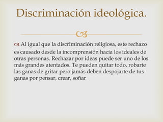 Discriminación ideológica.
                         
 Al igual que la discriminación religiosa, este rechazo
es causado desde la incomprensión hacia los ideales de
otras personas. Rechazar por ideas puede ser uno de los
más grandes atentados. Te pueden quitar todo, robarte
las ganas de gritar pero jamás deben despojarte de tus
ganas por pensar, crear, soñar
 