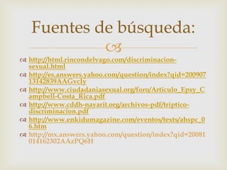 Fuentes de búsqueda:
            
 http://html.rincondelvago.com/discriminacion-
  sexual.html
 http://es.answers.yahoo.com/question/index?qid=200907
  13142839AAGvcIy
 http://www.ciudadaniasexual.org/foro/Articulo_Epsy_C
  ampbell-Costa_Rica.pdf
 http://www.cddh-nayarit.org/archivos-pdf/triptico-
  discriminacion.pdf
 http://www.enkidumagazine.com/eventos/texts/ahspc_0
  6.htm
 http://mx.answers.yahoo.com/question/index?qid=20081
  014162302AAzPQ6H
 