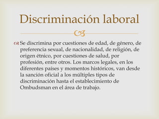 Discriminación laboral
           
 Se discrimina por cuestiones de edad, de género, de
  preferencia sexual, de nacionalidad, de religión, de
  origen étnico, por cuestiones de salud, por
  profesión, entre otros. Los marcos legales, en los
  diferentes países y momentos históricos, van desde
  la sanción oficial a los múltiples tipos de
  discriminación hasta el establecimiento de
  Ombudsman en el área de trabajo.
 