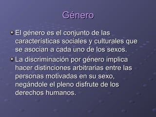 GéneroGénero
El género es el conjunto de lasEl género es el conjunto de las
características sociales y culturales quecaracterísticas sociales y culturales que
se asocian a cada uno de los sexos.se asocian a cada uno de los sexos.
La discriminación por género implicaLa discriminación por género implica
hacer distinciones arbitrarias entre lashacer distinciones arbitrarias entre las
personas motivadas en su sexo,personas motivadas en su sexo,
negándole el pleno disfrute de losnegándole el pleno disfrute de los
derechos humanos.derechos humanos.
 