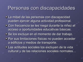 Personas con discapacidadesPersonas con discapacidades
La mitad de las personas con discapacidadLa mitad de las personas con discapacidad
pueden ejercer alguna actividad profesional.pueden ejercer alguna actividad profesional.
Con frecuencia se les niega durante la niñez elCon frecuencia se les niega durante la niñez el
acceso a oportunidades educativas básicas.acceso a oportunidades educativas básicas.
Se los excluye en el momento de dar trabajo.Se los excluye en el momento de dar trabajo.
Por sus limitaciones físicas no pueden accederPor sus limitaciones físicas no pueden acceder
a edificios y medios de transporte.a edificios y medios de transporte.
Las actitudes sociales los excluyen de la vidaLas actitudes sociales los excluyen de la vida
cultural y de las relaciones sociales normales…cultural y de las relaciones sociales normales…
 
