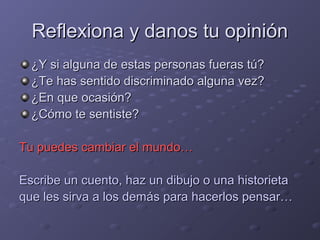 Reflexiona y danos tu opiniónReflexiona y danos tu opinión
¿Y si alguna de estas personas fueras tú?¿Y si alguna de estas personas fueras tú?
¿Te has sentido discriminado alguna vez?¿Te has sentido discriminado alguna vez?
¿En que ocasión?¿En que ocasión?
¿Cómo te sentiste?¿Cómo te sentiste?
Tu puedes cambiar el mundo…Tu puedes cambiar el mundo…
Escribe un cuento, haz un dibujo o una historietaEscribe un cuento, haz un dibujo o una historieta
que les sirva a los demás para hacerlos pensar…que les sirva a los demás para hacerlos pensar…
 