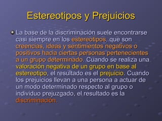 Estereotipos y PrejuiciosEstereotipos y Prejuicios
La base de la discriminación suele encontrarseLa base de la discriminación suele encontrarse
casi siempre en loscasi siempre en los estereotiposestereotipos,, que sonque son
creencias, ideas y sentimientos negativos ocreencias, ideas y sentimientos negativos o
positivos hacia ciertas personas pertenecientespositivos hacia ciertas personas pertenecientes
a un grupo determinadoa un grupo determinado.. Cuando se realiza unaCuando se realiza una
valoración negativa de un grupo en base alvaloración negativa de un grupo en base al
estereotipoestereotipo, el resultado es el, el resultado es el prejuicioprejuicio. Cuando. Cuando
los prejuicios llevan a una persona a actuar delos prejuicios llevan a una persona a actuar de
un modo determinado respecto al grupo oun modo determinado respecto al grupo o
individuo prejuzgado, el resultado es laindividuo prejuzgado, el resultado es la
discriminacióndiscriminación..
 