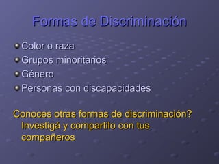 Formas de DiscriminaciónFormas de Discriminación
Color o razaColor o raza
Grupos minoritariosGrupos minoritarios
GéneroGénero
Personas con discapacidadesPersonas con discapacidades
Conoces otras formas de discriminación?Conoces otras formas de discriminación?
Investigá y compartilo con tusInvestigá y compartilo con tus
compañeroscompañeros
 