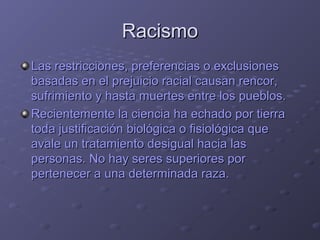RacismoRacismo
Las restricciones, preferencias o exclusionesLas restricciones, preferencias o exclusiones
basadas en el prejuicio racial causan rencor,basadas en el prejuicio racial causan rencor,
sufrimiento y hasta muertes entre los pueblos.sufrimiento y hasta muertes entre los pueblos.
Recientemente la ciencia ha echado por tierraRecientemente la ciencia ha echado por tierra
toda justificación biológica o fisiológica quetoda justificación biológica o fisiológica que
avale un tratamiento desigual hacia lasavale un tratamiento desigual hacia las
personas. No hay seres superiores porpersonas. No hay seres superiores por
pertenecer a una determinada raza.pertenecer a una determinada raza.
 
