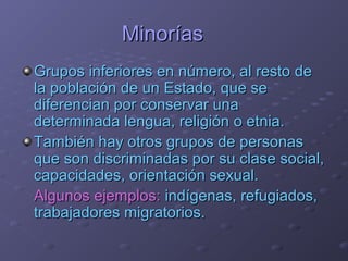 MinoríasMinorías
Grupos inferiores en número, al resto deGrupos inferiores en número, al resto de
la población de un Estado, que sela población de un Estado, que se
diferencian por conservar unadiferencian por conservar una
determinada lengua, religión o etnia.determinada lengua, religión o etnia.
También hay otros grupos de personasTambién hay otros grupos de personas
que son discriminadas por su clase social,que son discriminadas por su clase social,
capacidades, orientación sexual.capacidades, orientación sexual.
Algunos ejemplos:Algunos ejemplos: indígenas, refugiados,indígenas, refugiados,
trabajadores migratorios.trabajadores migratorios.
 