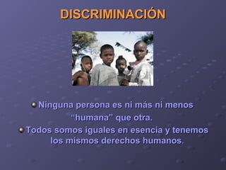 DISCRIMINACIÓNDISCRIMINACIÓN
Ninguna persona es ni más ni menosNinguna persona es ni más ni menos
““humana” que otra.humana” que otra.
Todos somos iguales en esencia y tenemosTodos somos iguales en esencia y tenemos
los mismos derechos humanoslos mismos derechos humanos..
 