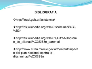 BIBLIOGRAFIA
http://inadi.gob.ar/asistencia/
http://es.wikipedia.org/wiki/Discriminaci%C3
%B3n
http://es.wikipedia.org/wiki/S%C3%ADndrom
e_de_alienaci%C3%B3n_parental
http://www.efran.mrecic.gov.ar/content/impact
o-del-plan-nacional-contra-la-
discriminaci%C3%B3n
 