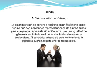 TIPOS
 Discriminación por Género
La discriminación de género o sexismo es un fenómeno social,
puesto que son necesarias representaciones de ambos sexos
para que pueda darse esta situación: no existe una igualdad de
género a partir de la cual denunciar la discriminación o
desigualdad. Al contrario: la base de este fenómeno es la
supuesta supremacía de uno de los géneros.
 