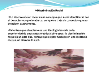 Discriminación Racial
La discriminación racial es un concepto que suele identificarse con
el de racismo y que lo abarca, aunque se trata de conceptos que no
coinciden exactamente.
Mientras que el racismo es una ideología basada en la
superioridad de unas razas o etnias sobre otras, la discriminación
racial es un acto que, aunque suele estar fundado en una ideología
racista, no siempre lo está.
 
