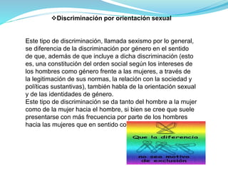 Discriminación por orientación sexual
Este tipo de discriminación, llamada sexismo por lo general,
se diferencia de la discriminación por género en el sentido
de que, además de que incluye a dicha discriminación (esto
es, una constitución del orden social según los intereses de
los hombres como género frente a las mujeres, a través de
la legitimación de sus normas, la relación con la sociedad y
políticas sustantivas), también habla de la orientación sexual
y de las identidades de género.
Este tipo de discriminación se da tanto del hombre a la mujer
como de la mujer hacia el hombre, si bien se cree que suele
presentarse con más frecuencia por parte de los hombres
hacia las mujeres que en sentido contrario.
 