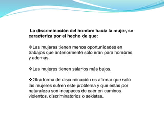 La discriminación del hombre hacia la mujer, se
caracteriza por el hecho de que:
Las mujeres tienen menos oportunidades en
trabajos que anteriormente sólo eran para hombres,
y además,
Las mujeres tienen salarios más bajos.
Otra forma de discriminación es afirmar que solo
las mujeres sufren este problema y que estas por
naturaleza son incapaces de caer en caminos
violentos, discriminatorios o sexistas.
 