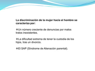 La discriminación de la mujer hacia el hombre se
caracteriza por:
Un número creciente de denuncias por malos
tratos inexistentes.
La dificultad extrema de tener la custodia de los
hijos, tras un divorcio.
El SAP (Síndrome de Alienación parental).
 