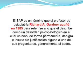 El SAP es un término que el profesor de
psiquiatría Richard A. Gardner acuñó
en 1985 para referirse a lo que él describe
como un desorden psicopatológico en el
cual un niño, de forma permanente, denigra
e insulta sin justificación alguna a uno de
sus progenitores, generalmente el padre.
 