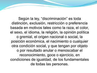 Según la ley, “discriminación” es toda
distinción, exclusión, restricción o preferencia
basada en motivos tales como la raza, el color,
el sexo, el idioma, la religión, la opinión política
o gremial, el origen nacional o social, la
posición económica, el nacimiento o cualquier
otra condición social, y que tengan por objeto
o por resultado anular o menoscabar el
reconocimiento, goce o ejercicio, en
condiciones de igualdad, de los fundamentales
de todas las personas.
 