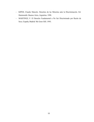 - KIPER, Claudio Marcelo. Derechos de las Minorías ante la Discriminación. Ed. 
Hammurabi. Buenos Aires, Argentina. 1998. 
- MARTINEZ, F. El Derecho Fundamental a No Ser Discriminado por Razón de 
Sexo. España, Madrid: Mc Graw Hill. 1995. 
10 
