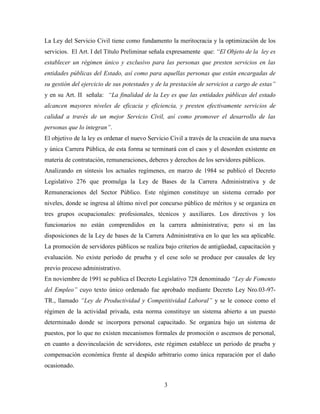La Ley del Servicio Civil tiene como fundamento la meritocracia y la optimización de los 
servicios. El Art. I del Título Preliminar señala expresamente que: “El Objeto de la ley es 
establecer un régimen único y exclusivo para las personas que presten servicios en las 
entidades públicas del Estado, así como para aquellas personas que están encargadas de 
su gestión del ejercicio de sus potestades y de la prestación de servicios a cargo de estas” 
y en su Art. II señala: “La finalidad de la Ley es que las entidades públicas del estado 
alcancen mayores niveles de eficacia y eficiencia, y presten efectivamente servicios de 
calidad a través de un mejor Servicio Civil, así como promover el desarrollo de las 
personas que lo integran”. 
El objetivo de la ley es ordenar el nuevo Servicio Civil a través de la creación de una nueva 
y única Carrera Pública, de esta forma se terminará con el caos y el desorden existente en 
materia de contratación, remuneraciones, deberes y derechos de los servidores públicos. 
Analizando en síntesis los actuales regímenes, en marzo de 1984 se publicó el Decreto 
Legislativo 276 que promulga la Ley de Bases de la Carrera Administrativa y de 
Remuneraciones del Sector Público. Este régimen constituye un sistema cerrado por 
niveles, donde se ingresa al último nivel por concurso público de méritos y se organiza en 
tres grupos ocupacionales: profesionales, técnicos y auxiliares. Los directivos y los 
funcionarios no están comprendidos en la carrera administrativa; pero sí en las 
disposiciones de la Ley de bases de la Carrera Administrativa en lo que les sea aplicable. 
La promoción de servidores públicos se realiza bajo criterios de antigüedad, capacitación y 
evaluación. No existe período de prueba y el cese solo se produce por causales de ley 
previo proceso administrativo. 
En noviembre de 1991 se publica el Decreto Legislativo 728 denominado “Ley de Fomento 
del Empleo” cuyo texto único ordenado fue aprobado mediante Decreto Ley Nro.03-97- 
TR., llamado “Ley de Productividad y Competitividad Laboral” y se le conoce como el 
régimen de la actividad privada, esta norma constituye un sistema abierto a un puesto 
determinado donde se incorpora personal capacitado. Se organiza bajo un sistema de 
puestos, por lo que no existen mecanismos formales de promoción o ascensos de personal, 
en cuanto a desvinculación de servidores, este régimen establece un periodo de prueba y 
compensación económica frente al despido arbitrario como única reparación por el daño 
ocasionado. 
3 
 