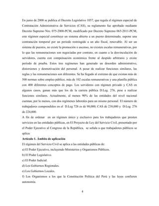 En junio de 2008 se publica el Decreto Legislativo 1057, que regula el régimen especial de 
Contratación Administrativa de Servicios (CAS), su reglamento fue aprobado mediante 
Decreto Supremo Nro. 075-2008-PCM, modificado por Decreto Supremo 065-2011-PCM, 
este régimen especial constituye un sistema abierto a un puesto determinado, supone una 
contratación temporal por un periodo restringido a un año fiscal, renovable. Al ser un 
sistema de puestos, no existe la promoción o ascenso, no existen escalas remunerativas, por 
lo que las remuneraciones son negociadas por contrato, en cuanto a la desvinculación de 
servidores, cuenta con compensación económica frente al despido arbitrario y existe 
período de prueba. Estos tres regímenes han generado un desorden administrativo, 
distorsiones y desmotivación del personal. A pesar de realizar funciones similares, las 
reglas y las remuneraciones son diferentes. Se ha llegado al extremo de que existan más de 
500 normas sobre empleo público, más de 102 escalas remunerativas y una planilla pública 
con 400 diferentes conceptos de pago. Los servidores con régimen privado y CAS en 
algunos casos, ganan más que los de la carrera pública D.Leg. 276, pese a realizar 
funciones similares. Actualmente, al menos 90% de las entidades del nivel nacional 
cuentan, por lo menos, con dos regímenes laborales para un mismo personal. El número de 
trabajadores comprendidos en el D.Leg 728 es de 98,000; CAS de 238,000 y D.Leg. 276 
de 224,000. 
A fin de ordenar en un régimen único y exclusivo para los trabajadores que presten 
servicios en las entidades públicas, en El Proyecto de Ley del Servicio Civil, presentado por 
el Poder Ejecutivo al Congreso de la República, se señala a que trabajadores públicos se 
aplica: 
Artículo 1. Ámbito de aplicación 
El régimen del Servicio Civil se aplica a las entidades públicas de: 
a) El Poder Ejecutivo, incluyendo Ministerios y Organismos Públicos. 
b) El Poder Legislativo. 
c) El Poder Judicial. 
d) Los Gobiernos Regionales. 
e) Los Gobiernos Locales. 
f) Los Organismos a los que la Constitución Política del Perú y las leyes confieren 
autonomía. 
4 
 