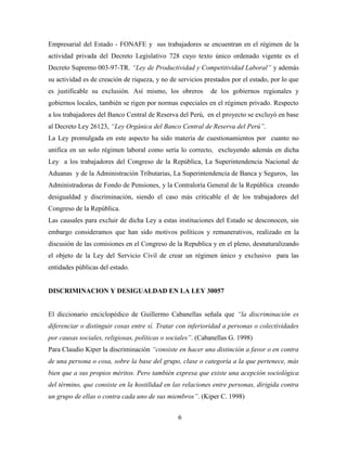 Empresarial del Estado - FONAFE y sus trabajadores se encuentran en el régimen de la 
actividad privada del Decreto Legislativo 728 cuyo texto único ordenado vigente es el 
Decreto Supremo 003-97-TR. “Ley de Productividad y Competitividad Laboral” y además 
su actividad es de creación de riqueza, y no de servicios prestados por el estado, por lo que 
es justificable su exclusión. Así mismo, los obreros de los gobiernos regionales y 
gobiernos locales, también se rigen por normas especiales en el régimen privado. Respecto 
a los trabajadores del Banco Central de Reserva del Perú, en el proyecto se excluyó en base 
al Decreto Ley 26123, “Ley Orgánica del Banco Central de Reserva del Perú”. 
La Ley promulgada en este aspecto ha sido materia de cuestionamientos por cuanto no 
unifica en un solo régimen laboral como sería lo correcto, excluyendo además en dicha 
Ley a los trabajadores del Congreso de la República, La Superintendencia Nacional de 
Aduanas y de la Administración Tributarias, La Superintendencia de Banca y Seguros, las 
Administradoras de Fondo de Pensiones, y la Contraloría General de la República creando 
desigualdad y discriminación, siendo el caso más criticable el de los trabajadores del 
Congreso de la República. 
Las causales para excluir de dicha Ley a estas instituciones del Estado se desconocen, sin 
embargo consideramos que han sido motivos políticos y remunerativos, realizado en la 
discusión de las comisiones en el Congreso de la Republica y en el pleno, desnaturalizando 
el objeto de la Ley del Servicio Civil de crear un régimen único y exclusivo para las 
entidades públicas del estado. 
DISCRIMINACION Y DESIGUALDAD EN LA LEY 30057 
El diccionario enciclopédico de Guillermo Cabanellas señala que “la discriminación es 
diferenciar o distinguir cosas entre sí. Tratar con inferioridad a personas o colectividades 
por causas sociales, religiosas, políticas o sociales”. (Cabanellas G. 1998) 
Para Claudio Kiper la discriminación “consiste en hacer una distinción a favor o en contra 
de una persona o cosa, sobre la base del grupo, clase o categoría a la que pertenece, más 
bien que a sus propios méritos. Pero también expresa que existe una acepción sociológica 
del término, que consiste en la hostilidad en las relaciones entre personas, dirigida contra 
un grupo de ellas o contra cada uno de sus miembros”. (Kiper C. 1998) 
6 
 
