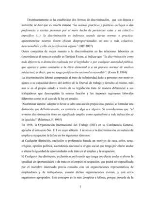 Doctrinariamente se ha establecido dos formas de discriminación, que son directa e 
indirecta; se dice que es directa cuando “las normas prácticas y políticas excluyen o dan 
preferencia a ciertas personas por el mero hecho de pertenecer estas a un colectivo 
específico (…), la discriminación es indirecta cuando ciertas normas o practicas 
aparentemente neutras tienen efectos desproporcionados en uno o más colectivos 
determinables, y ello sin justificación alguna” (OIT 2007) 
Quien conceptúa de mejor manera a la discriminación en las relaciones laborales en 
concordancia al tema en estudio es Enrique Evans, al indicar que “la discriminación como 
toda diferencia o distinción realizada por el legislador o por cualquier autoridad pública, 
que aparezca como contraria a la ética elemental o a un proceso normal de análisis 
intelectual, es decir, que no tenga justificación racional o razonable”. (Evans E.1994) 
La discriminación laboral comprende el trato de inferioridad dado a personas por motivos 
ajenos a su capacidad dentro del ámbito de la libertad de trabajo y derecho al mismo, más 
aun si es el propio estado a través de su legislación trata de manera diferencial a sus 
trabajadores que desempeñan la misma función y les imponen regímenes laborales 
diferentes como es el caso de la ley en estudio. 
Discriminar supone adoptar o llevar a cabo una acción prejuiciosa, parcial, o formular una 
distinción que definitivamente, es contrario a algo o a alguien, Si consideramos que “el 
termino discriminación tiene un significado amplio, como equivalente a toda infracción de 
la igualdad” (Martinez, F. 1995) 
En 1958, la Organización Internacional del Trabajo (OIT) en su Conferencia General, 
aprueba el convenio No. 111 en cuyo artículo 1 relativo a la discriminación en materia de 
empleo y ocupación la define en los siguientes términos: 
a) Cualquier distinción, exclusión o preferencia basada en motivos de raza, color, sexo, 
religión, opinión política, ascendencia nacional u origen social que tenga por efecto anular 
o alterar la igualdad de oportunidades o de trato en el empleo y la ocupación; 
b) Cualquier otra distinción, exclusión o preferencia que tenga por efecto anular o alterar la 
igualdad de oportunidades o de trato en el empleo u ocupación, que podrá ser especificada 
por el miembro interesado previa consulta con las organizaciones representativas de 
empleadores y de trabajadores, cuando dichas organizaciones existan, y con otros 
organismos apropiados. Este concepto es la más completa e idónea, porque procede de la 
7 
 