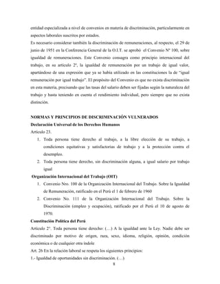 entidad especializada a nivel de convenios en materia de discriminación, particularmente en 
aspectos laborales suscritos por estados. 
Es necesario considerar también la discriminación de remuneraciones, al respecto, el 29 de 
junio de 1951 en la Conferencia General de la O.I.T. se aprobó el Convenio Nº 100, sobre 
igualdad de remuneraciones. Este Convenio consagra como principio internacional del 
trabajo, en su artículo 2º, la igualdad de remuneración por un trabajo de igual valor, 
apartándose de una expresión que ya se había utilizado en las constituciones la de “igual 
remuneración por igual trabajo”. El propósito del Convenio es que no exista discriminación 
en esta materia, precisando que las tasas del salario deben ser fijadas según la naturaleza del 
trabajo y hasta teniendo en cuenta el rendimiento individual, pero siempre que no exista 
distinción. 
NORMAS Y PRINCIPIOS DE DISCRIMINACIÓN VULNERADOS 
Declaración Universal de los Derechos Humanos 
Artículo 23. 
1. Toda persona tiene derecho al trabajo, a la libre elección de su trabajo, a 
condiciones equitativas y satisfactorias de trabajo y a la protección contra el 
desempleo. 
2. Toda persona tiene derecho, sin discriminación alguna, a igual salario por trabajo 
8 
igual 
Organización Internacional del Trabajo (OIT) 
1. Convenio Nro. 100 de la Organización Internacional del Trabajo. Sobre la Igualdad 
de Remuneración, ratificado en el Perú el 1 de febrero de 1960 
2. Convenio No. 111 de la Organización Internacional del Trabajo. Sobre la 
Discriminación (empleo y ocupación), ratificado por el Perú el 10 de agosto de 
1970. 
Constitución Política del Perú 
Artículo 2°. Toda persona tiene derecho: (…) A la igualdad ante la Ley. Nadie debe ser 
discriminado por motivo de origen, raza, sexo, idioma, religión, opinión, condición 
económica o de cualquier otra índole 
Art. 26 En la relación laboral se respeta los siguientes principios: 
1.- Igualdad de oportunidades sin discriminación. (…) 
 