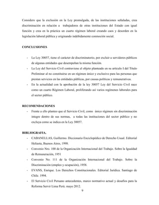 Considero que la exclusión en la Ley promulgada, de las instituciones señaladas, crea 
discriminación en relación a trabajadores de otras instituciones del Estado con igual 
función y crea en la práctica un cuarto régimen laboral creando caos y desorden en la 
legislación laboral pública y originando indebidamente conmoción social. 
9 
CONCLUSIONES 
- La Ley 30057, tiene el carácter de discriminatorio, por excluir a servidores públicos 
de algunas entidades que desempeñan la misma función. 
- La Ley del Servicio Civil contraviene el objeto planteado en su artículo I del Título 
Preliminar al no constituirse en un régimen único y exclusivo para las personas que 
prestan servicios en las entidades públicas, por causas políticas y remunerativas. 
- En la actualidad con la aprobación de la ley 30057 Ley del Servicio Civil nace 
como un cuarto Régimen Laboral, proliferando así varios regímenes laborales para 
el sector público. 
RECOMENDACIONES 
- Frente a ello planteo que el Servicio Civil, como único régimen sin discriminación 
integre dentro de sus normas, a todas las instituciones del sector público y no 
excluya como se indica en la Ley 30057. 
BIBLIOGRAFIA. 
- CABANELLAS, Guillermo. Diccionario Enciclopédico de Derecho Usual. Editorial 
Heliasta, Buenos Aires, 1998. 
- Convenio Nro. 100 de la Organización Internacional del Trabajo. Sobre la Igualdad 
de Remuneración, 1951 
- Convenio No. 111 de la Organización Internacional del Trabajo. Sobre la 
Discriminación (empleo y ocupación), 1958. 
- EVANS, Enrique. Los Derechos Constitucionales. Editorial Jurídica. Santiago de 
Chile. 1994. 
- El Servicio Civil Peruano antecedentes, marco normativo actual y desafíos para la 
Reforma Servir Lima Perú. mayo 2012. 
 